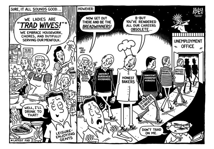 SURE, IT ALL SOUNDS GOOD... WE LADIES ARE "TRAD WIVES!"* WE EMBRACE HOUSEWORK, CHORES, AND DUTIFULLY SERVING OUR MENFOLK. HOWEVER: NOW GET OUT THERE AND BE THE BREADWINNERS! B-BUT YOU'VE RENDERED ALL OUR CAREERS OBSOLETE... ל T-BONE... TO DO: WELL, I'LL DRINK TO THAT! HEH HEH HEH Ke4y 2025 ONION SYNDICATE UNEMPLOYMENT OFFICE SKILLED FRIENDLY BUTTER- CHURNERS ZERO INCOME NAGS UNFAIRLY BURDENED HUSBANDS MANNIES HONEST BAKERS INNOCENT LAUNDROMAT WORKERS ADS WANT * LATEST FAD LEISURE- ENJOYING GENTS DON'T TRAD ON ME. www