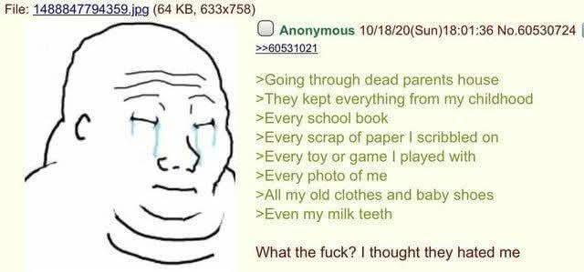 File: 1488847794359.jpg (64 KB, 633x758) ( Anonymous 10/18/20(Sun)18:01:36 No.60530724 | >>60531021 >Going through dead parents house >They kept everything from my childhood >Every school book >Every scrap of paper I scribbled on >Every toy or game I played with >Every photo of me >All my old clothes and baby shoes >Even my milk teeth What the f---? I thought they hated me