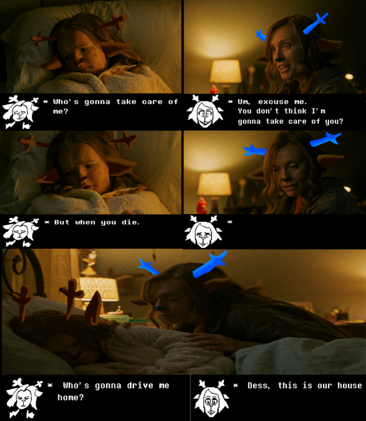 Folks, let's be real: NOBODY knows just WHAT our good friend Noelle's Older Sister looks like, and neither do we, BUT the folks at A24 Pictures POTENTIALLY PRODUCING Live-Action Deltarune have taken creative liberties you WILL react to. 

IN THIS SCENE:
Milly Shapiro IS December 'Dess' Holiday
Toni Collette IS You-Know-Who-It-Is
A heartwarming scene. Dess and her mother Casserole sorry Carol it's Carol Holiday everyone, are back from GRANDMA REINDEER'S FUNERAL. Grandma dead. What now?

There will be more and there is nothing you can do about it. Please endure.
-Executive Producer: Demirramon's Undertale Text Box Generator / https://www.demirramon.com/generators/undertale_text_box_generator