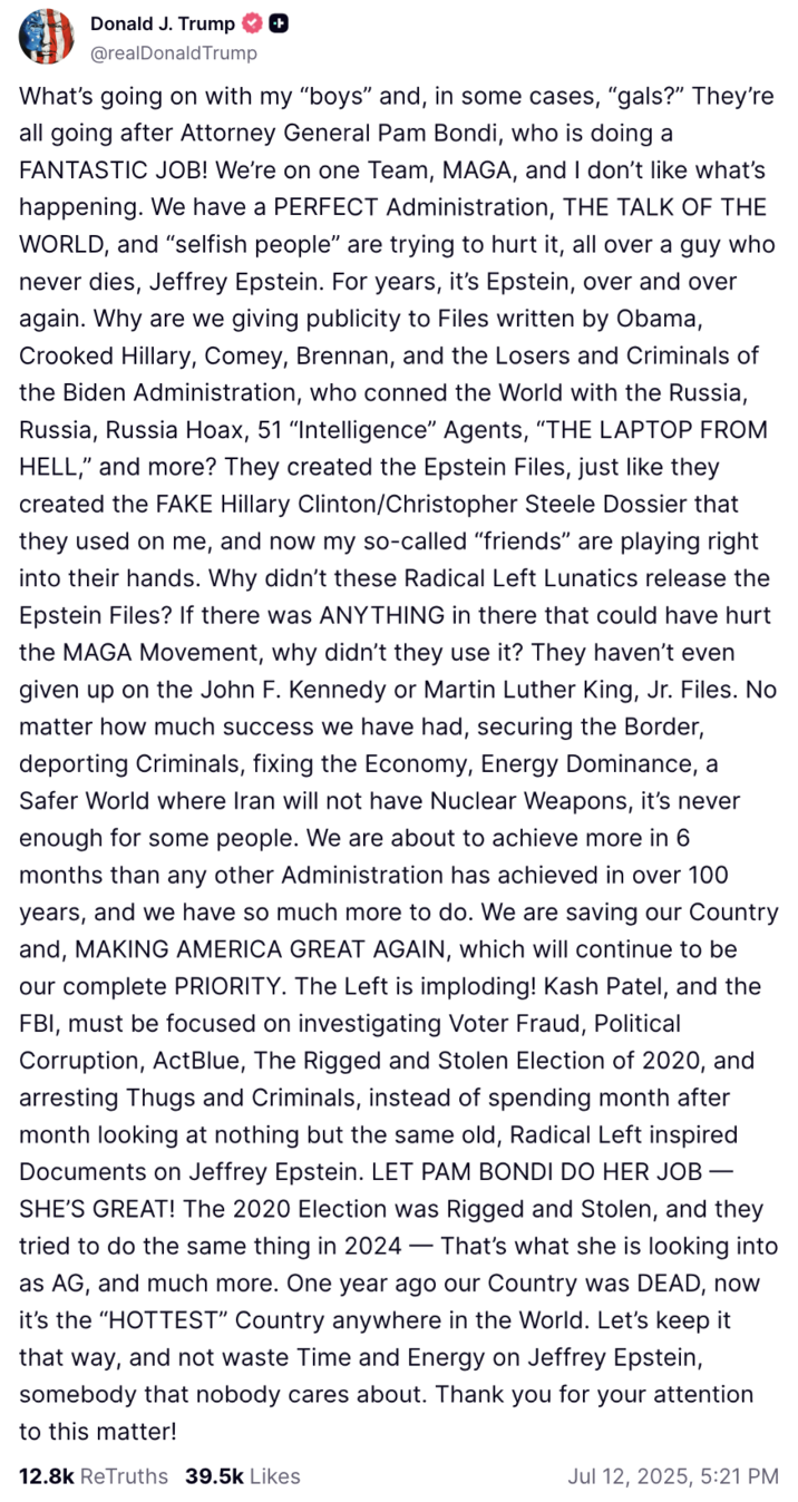 July 12th, 2025 post by Donald Trump July 12th, 2025, Truth Social post by Donald Trump that begins with the line, "What’s going on with my 'boys' and, in some cases, 'gals?'" The post showed Trump chastising his supporters for criticizing Pam Bondi's handling of the "Epstein Files":https://knowyourmeme.com/memes/events/epstein-files, and for pushing for the release of Jeffrey Epstein's supposed "Client List":https://knowyourmeme.com/memes/events/jeffrey-epstein-client-list.
