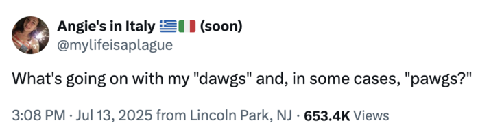 July 13th, 2025 tweet by @mylifeisaplague On July 13th, X user @mylifeisaplague posted a tweet inspired by Donald Trump's "boys, and in some cases, gals" post, writing, "What's going on with my "dawgs" and, in some cases, "pawgs?" The post gathered over 23,000 likes in a day.