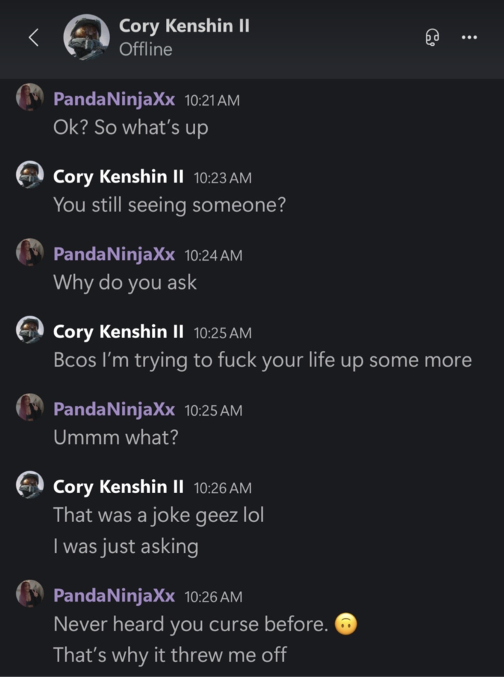 CoryxKenshin Nami Xbox Messages A screenshot of an Xbox message conversation posted by TikToker @PandaNinjaxxOfficial as part of a series of posts where she accused CoryxKenshin of emotional and mental abuse. The message shows Cory asking if she's "seeing anyone," and then saying, "Bcos I'm trying to f--- your life up some more." Cory then clarifies, "That was a joke geez."