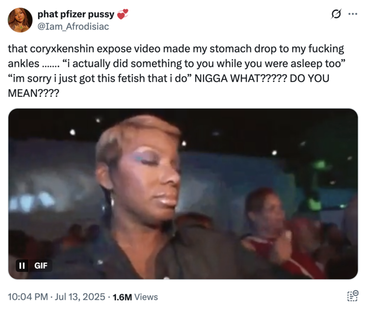 July 13th, 2025 tweet by @Iam_Afrodisiac X user @Iam_Afrodisiac posted a tweet responding to @pandaninjaxxofficial's video showing Cory Kenshin joking about "doing something" to her while she was sleeping, writing, "that coryxkenshin expose video made my stomach drop to my f------ ankles ……. “i actually did something to you while you were asleep too” “im sorry i just got this fetish that i do” N---- WHAT????? DO YOU MEAN????"