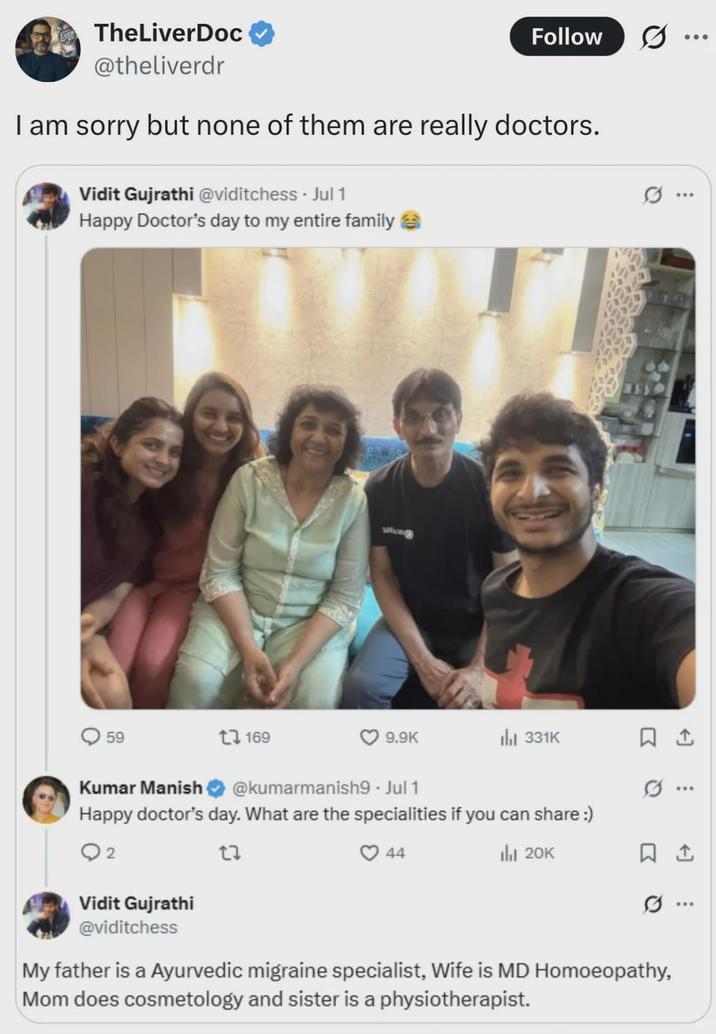 TheLiverDoc @theliverdr Follow I am sorry but none of them are really doctors. Vidit Gujrathi @viditchess. Jul 1 Happy Doctor's day to my entire family → 59 1169 www 9.9K Il 331K Kumar Manish @kumarmanish9 - Jul 1 Happy doctor's day. What are the specialities if you can share :) ○ 2 27 Vidit Gujrathi @viditchess 44 lil 20K ... .. ☐ 1 My father is a Ayurvedic migraine specialist, Wife is MD Homoeopathy, Mom does cosmetology and sister is a physiotherapist.