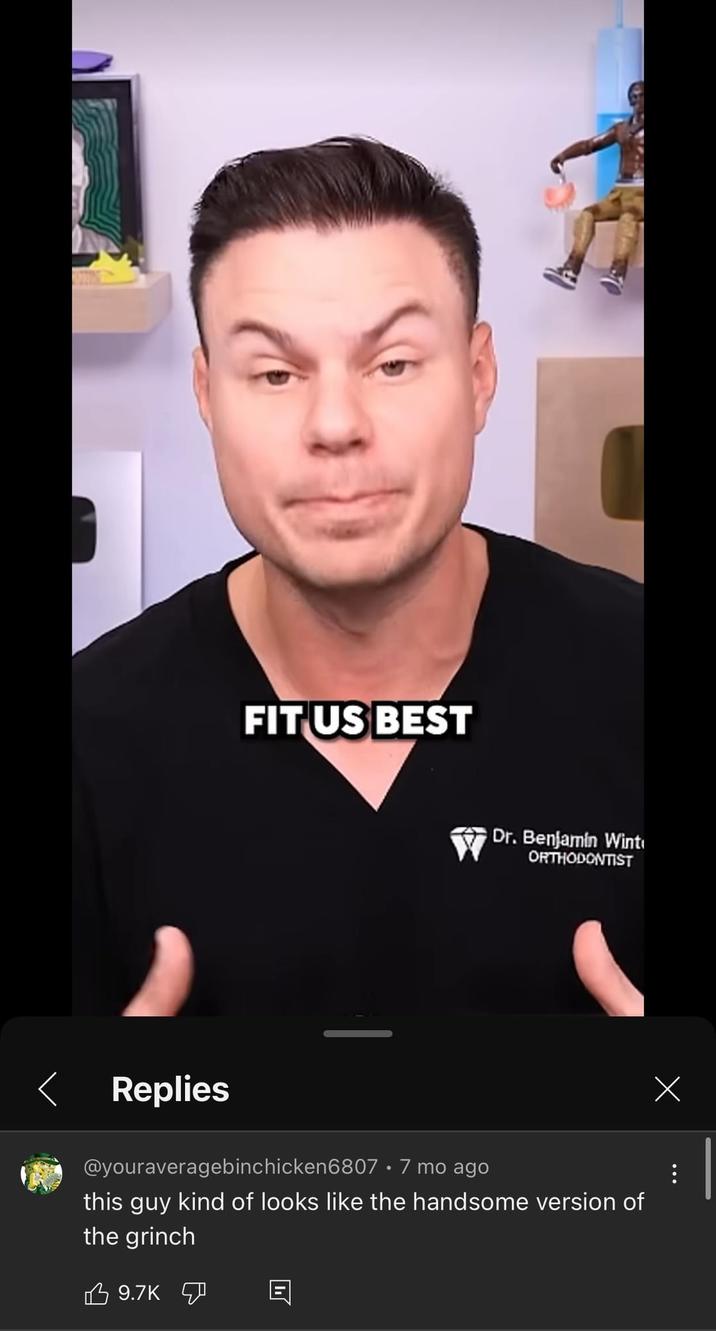 く FIT US BEST Dr. Benjamin Wint ORTHODONTIST Replies @youraveragebinchicken6807 · 7 mo ago this guy kind of looks like the handsome version of the grinch 9.7K 回 Х
