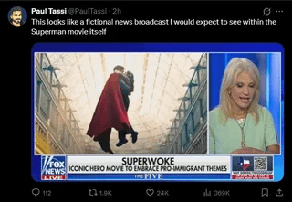 69 Paul Tassi @PaulTassi-2h 10 This looks like a fictional news broadcast I would expect to see within the Superman movie itself V/FOX NEWS LIVE SUPERWOKE ICONIC HERO MOVIE TO EMBRACE PRO-IMMIGRANT THEMES 112 131.9K FIVE 24K dla 369K 口さ