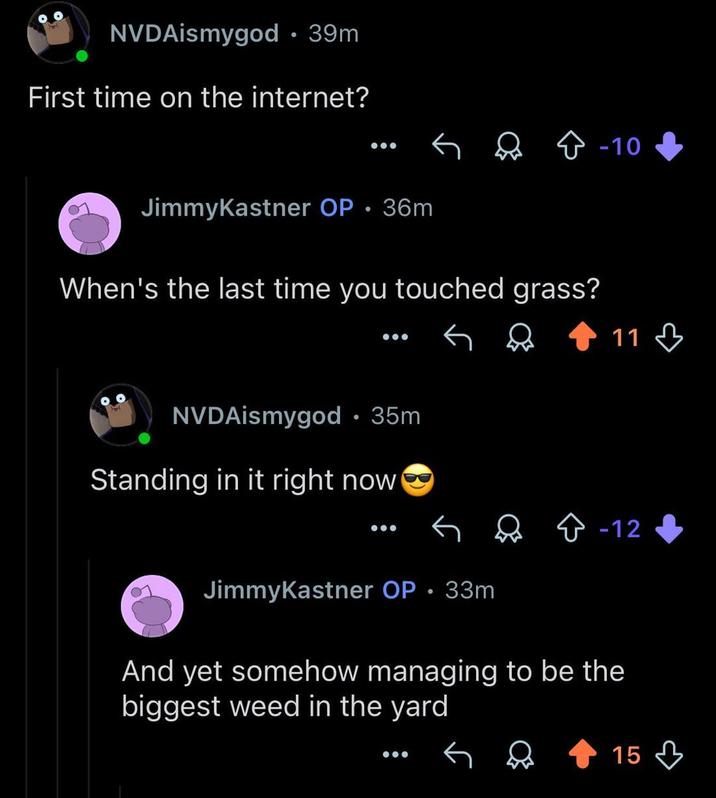 NVDAismygod • 39m First time on the internet? JimmyKastner OP • 36m When's the last time you touched grass? NVDAismygod⚫ 35m Standing in it right now -10 11 -12 JimmyKastner OP. 33m And yet somehow managing to be the biggest weed in the yard 15