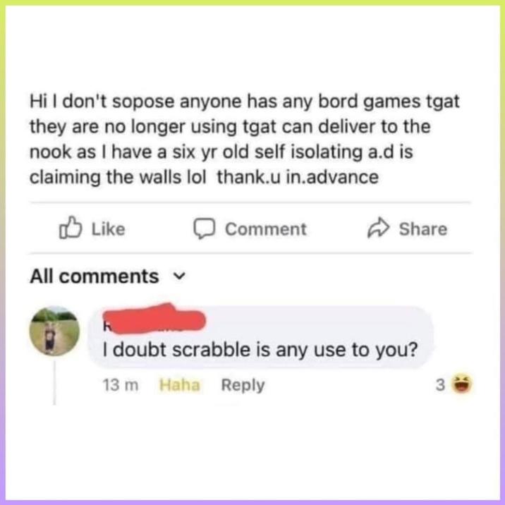 Hi I don't sopose anyone has any bord games tgat they are no longer using tgat can deliver to the nook as I have a six yr old self isolating a.d is claiming the walls lol thank.u in.advance Like All comments Comment Share I doubt scrabble is any use to you? 13 m Haha Reply 3