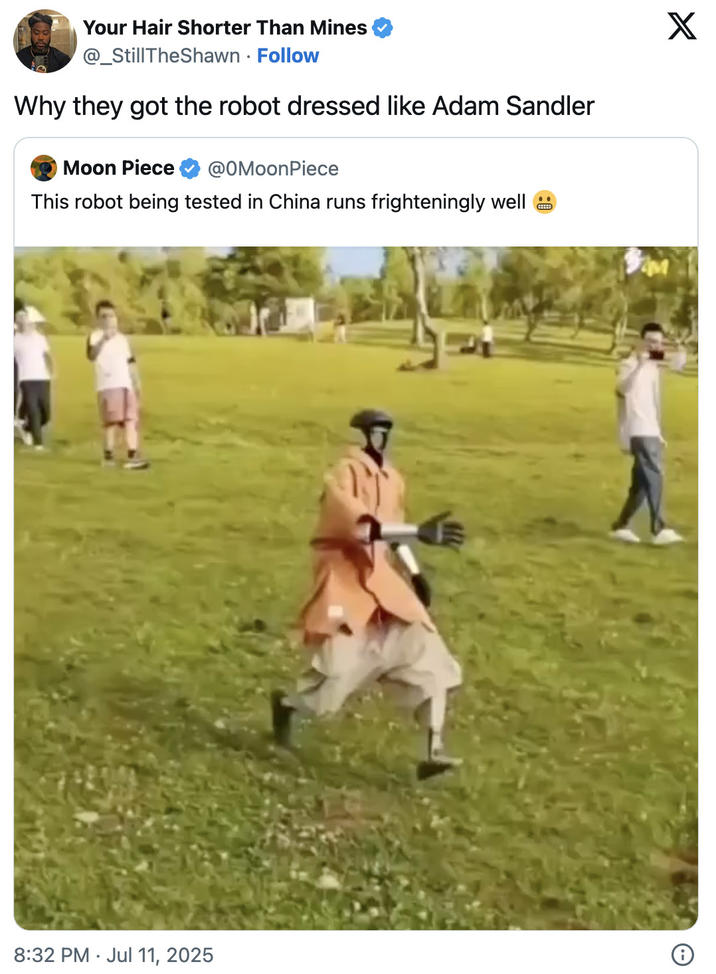 Why they got the robot dressed like Adam Sandler A viral "quote-tweet":https://knowyourmeme.com/memes/quote-retweets-qrts of the Chinese Robot Running "video":https://knowyourmeme.com/memes/viral-videos on "Twitter / X":https://knowyourmeme.com/memes/sites/twitter-x, joking, "Why they got the robot dressed like Adam Sandler?"