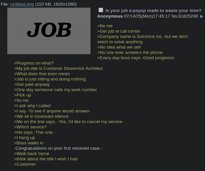 File: Untitled.png (110 KB, 1920x1080) JOB >Progress on what? Is your job a psyop made to waste your time? Anonymous 07/14/25(Mon) 17:45:17 No.81825240 >Be me >Get job at call center >Company name is Solutions Inc. but we dont seem to solve anything >No idea what we sell >No one ever answers the phone >Every day boss says -Good progress!- >My job title is Customer Disservice Architect >What does that even mean >Job is just sitting and doing nothing >Get paid anyway >One day someone calls my work number >Pick up >Its me >I ask why I called >I say -To see if anyone would answer- >We sit in incessant silence >Me on the line says, -Yes, I'd like to cancel my service- >Which service? >He says -This one- >I hang up >Boss walks in -Congratulations on your first resolved case.- >Walk back home >think about the title I wish I had >Customer