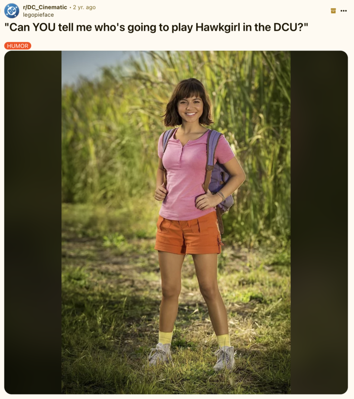 "Can YOU tell me who's going to play Hawkgirl in the DCU?" A "Reddit":https://knowyourmeme.com/memes/sites/reddit post joking about the casting of Isabela Merced as Hawkgirl in the 2025 "_Superman_":https://knowyourmeme.com/memes/subcultures/superman-2025-film film, directed by James Gunn, comparing the casting to her role as "Dora the Explorer":https://knowyourmeme.com/memes/subcultures/dora-the-explorer.