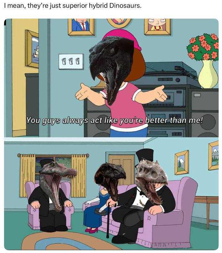 I mean, they're just superior hybrid Dinosaurs. 111 You guys always act like you're better than me!