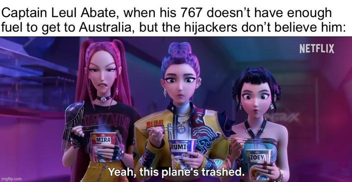 Captain Leul Abate, when his 767 doesn't have enough fuel to get to Australia, but the hijackers don't believe him: NETFLIX imgflip.com MIRA RUMI ZOEY Yeah, this plane's trashed. NTRUX
