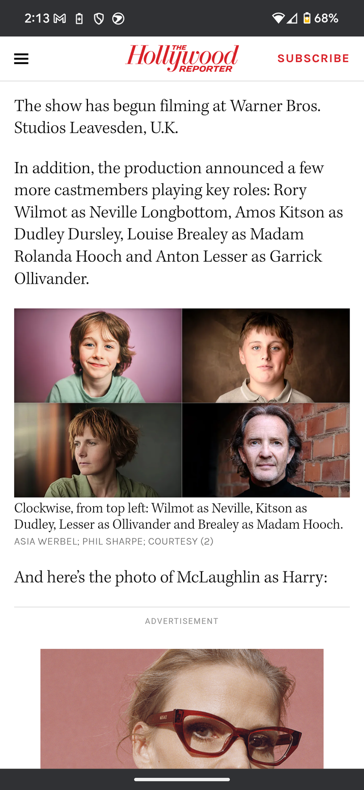 2:13 M = Hollywood REPORTER 68% SUBSCRIBE The show has begun filming at Warner Bros. Studios Leavesden, U.K. In addition, the production announced a few more castmembers playing key roles: Rory Wilmot as Neville Longbottom, Amos Kitson as Dudley Dursley, Louise Brealey as Madam Rolanda Hooch and Anton Lesser as Garrick Ollivander. Clockwise, from top left: Wilmot as Neville, Kitson as Dudley, Lesser as Ollivander and Brealey as Madam Hooch. ASIA WERBEL; PHIL SHARPE; COURTESY (2) And here's the photo of McLaughlin as Harry: ADVERTISEMENT WESKE