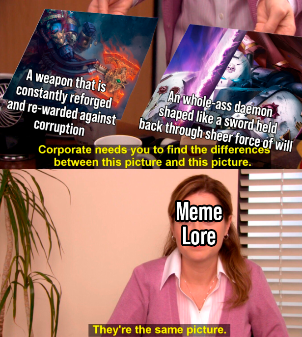 A weapon that is constantly reforged and re-warded against corruption An whole-ass daemon shaped like a sword held back through sheer force of will Corporate needs you to find the differences between this picture and this picture. Meme Lore They're the same picture.