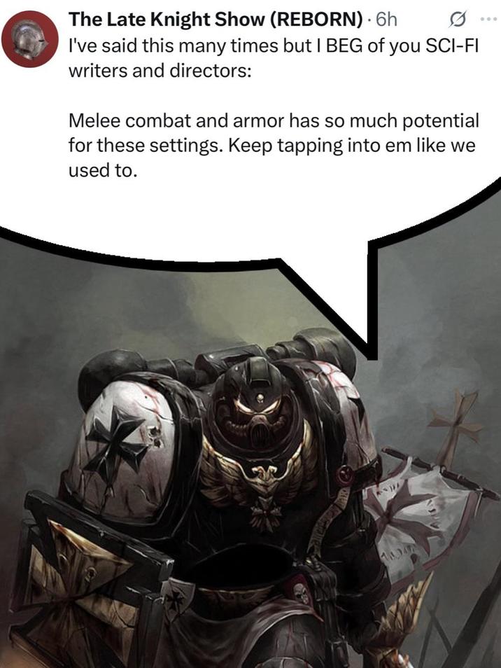 The Late Knight Show (REBORN) - 6h I've said this many times but I BEG of you SCI-FI writers and directors: Melee combat and armor has so much potential for these settings. Keep tapping into em like we used to.