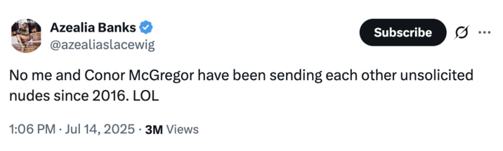 July 14th, 2025 tweet by @azealiaslacewig Azealia Banks posted a tweet clarifying that she and Conor McGregor have been sending each other "unsolicited nudes since 2016," after posting an uncensored tweet showing the UFC fighter sending her a nude photo of himself, alongside a message that read, "Don't be a rat cos all rats get caught."