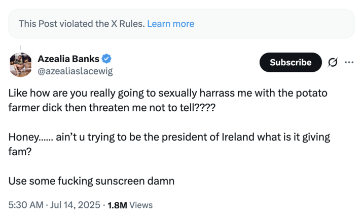 July 14th, 2025 follow-up tweet by @azealiaslacewig Azealia Banks posted a follow up tweet to a post where she shared a nude photo sent to her by UFC fighter Conor McGregor. The post read, "Like how are you really going to sexually harrass me with the potato farmer d--- then threaten me not to tell???? Honey…… ain’t u trying to be the president of Ireland what is it giving fam? Use some f------ sunscreen damn."