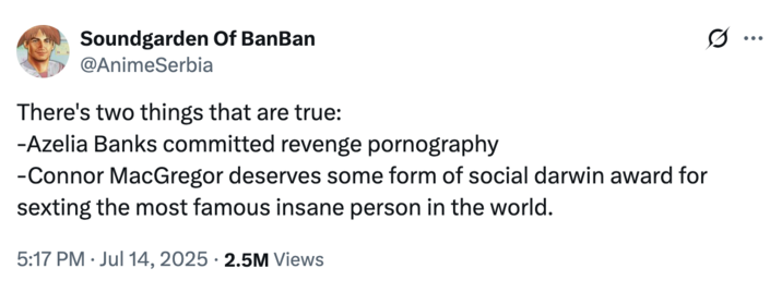 July 14th, 2025 tweet by @AnimeSerbia X user @AnimeSerbia posted a tweet that read, "There's two things that are true:
-Azealia Banks committed revenge p----graphy
-Conor McGregor deserves some form of social darwin award for sexting the most famous insane person in the world." in response to discussions about the pop star reposting an uncensored nude sent to her by the UFC fighter.