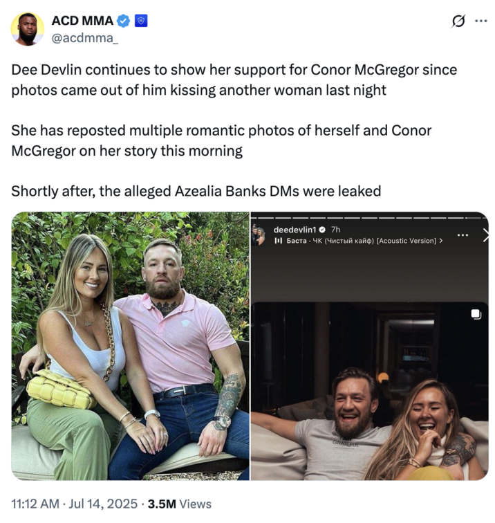 July 14th, 2025 tweet by @acdmma_ X user @acdmma_ posted a tweet about Conor McGregor's fiancé soon after Azealia Banks leaked the nudes he sent to her, writing, "Dee Devlin continues to show her support for Conor McGregor since photos came out of him kissing another woman last night. She has reposted multiple romantic photos of herself and Conor McGregor on her story this morning. Shortly after, the alleged Azealia Banks DMs were leaked."