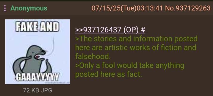: Anonymous FAKE AND GAAAYYYYY 72 KB JPG 07/15/25(Tue)03:13:41 No.937129263 >>937126437 (OP) # >The stories and information posted here are artistic works of fiction and falsehood. >Only a fool would take anything posted here as fact.