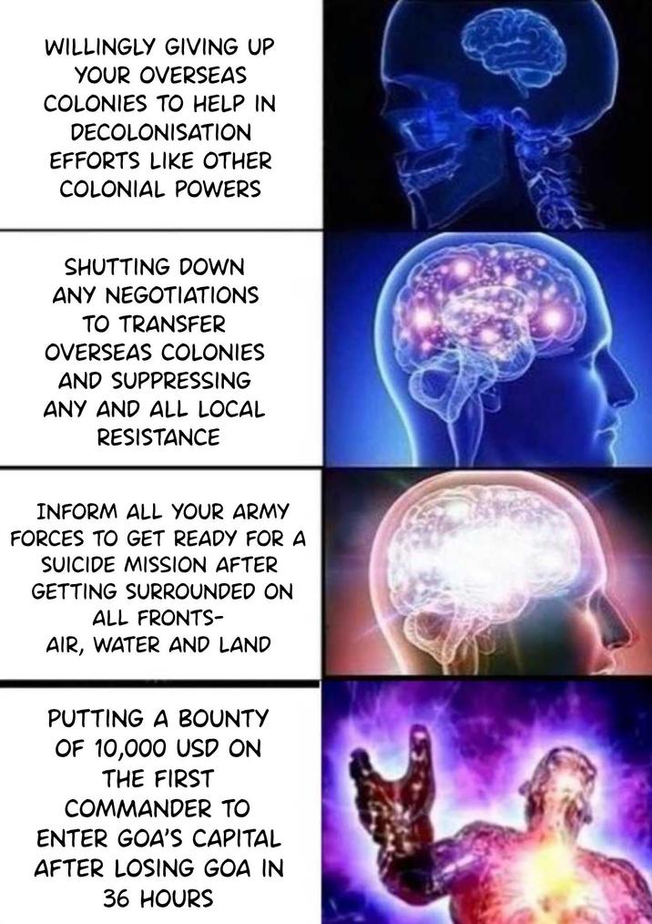 WILLINGLY GIVING UP YOUR OVERSEAS COLONIES TO HELP IN DECOLONISATION EFFORTS LIKE OTHER COLONIAL POWERS SHUTTING DOWN ANY NEGOTIATIONS TO TRANSFER OVERSEAS COLONIES AND SUPPRESSING ANY AND ALL LOCAL RESISTANCE INFORM ALL YOUR ARMY FORCES TO GET READY FOR A SUICIDE MISSION AFTER GETTING SURROUNDED ON ALL FRONTS- AIR, WATER AND LAND PUTTING A BOUNTY OF 10,000 USD ON THE FIRST COMMANDER TO ENTER GOA'S CAPITAL AFTER LOSING GOA IN 36 HOURS