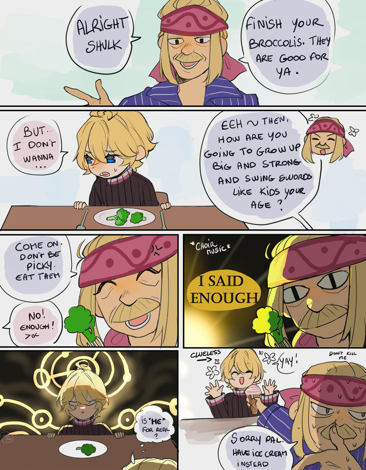 DAEL TAN ALRIGHT SHULK FINISH YOUR BROCCOLIS. THEY ARE GOOD FOR YA. BUT... I DON'T WANNA EEH ~THEN, HOW ARE YOU GOING TO GROW UP BIG AND STRONG AND SWING SWORDS LIKE KIDS YOUR AGE? COME ON. DON'T BE Picky EAT THEM No! ENOUGH! >0< 갓 is "HE* FOR REAL ? *CHOIR MUSIC * I SAID ENOUGH CLUELESS 2 * 23 YAY! DON'T KILL Пе SORRY PAL HAVE ICE CREAM INSTEAD