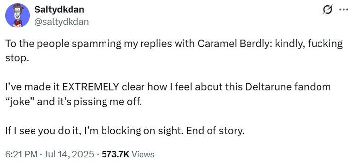To the people spamming my replies with Caramel Berdly: kindly, stop. Saltydkdan @saltydkdan Ø To the people spamming my replies with Caramel Berdly: kindly, f------ stop. I've made it EXTREMELY clear how I feel about this Deltarune fandom "joke" and it's pissing me off. If I see you do it, I'm blocking on sight. End of story. 6:21 PM Jul 14, 2025.573.7K Views