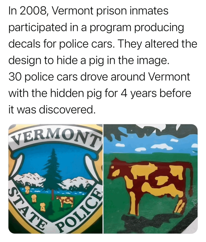 In 2008, Vermont prison inmates participated in a program producing decals for police cars. They altered the design to hide a pig in the image. 30 police cars drove around Vermont with the hidden pig for 4 years before it was discovered. VERMONT STATE POLICE