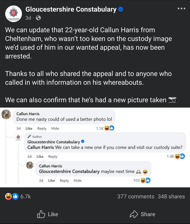 Gloucestershire Constabulary ❤ 3d We can update that 22-year-old Callun Harris from Cheltenham, who wasn't too keen on the custody image we'd used of him in our wanted appeal, has now been arrested. Thanks to all who shared the appeal and to anyone who called in with information on his whereabouts. We can also confirm that he's had a new picture taken Callun Harris Done me nasty could of used a better photo lol 3d Like Reply Hide Author Gloucestershire Constabulary❤ 1.1K Callun Harris We can take a new one if you come and visit our custody suite? 3d Like Reply Callun Harris Gloucestershire Constabulary maybe next time 3d Like Reply Hide 103 1.4K 6.7k Like 377 comments 348 shares Share