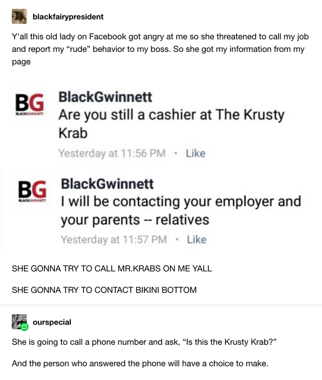 blackfairypresident Y'all this old lady on Facebook got angry at me so she threatened to call my job and report my "rude" behavior to my boss. So she got my information from my page BG BlackGwinnett Are you still a cashier at The Krusty Krab Yesterday at 11:56 PM ⚫ Like BG BlackGwinnett I will be contacting your employer and your parents -- relatives Yesterday at 11:57 PM Like SHE GONNA TRY TO CALL MR.KRABS ON ME YALL SHE GONNA TRY TO CONTACT BIKINI BOTTOM ourspecial She is going to call a phone number and ask, "Is this the Krusty Krab?" And the person who answered the phone will have a choice to make.