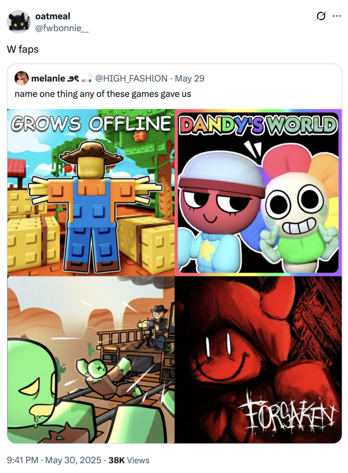 name one thing any of these games gave us A "tweet":https://knowyourmeme.com/memes/sites/twitter-x saying that games like _Dandy's World_ and _Forsaken_ gave the world "W Faps."
