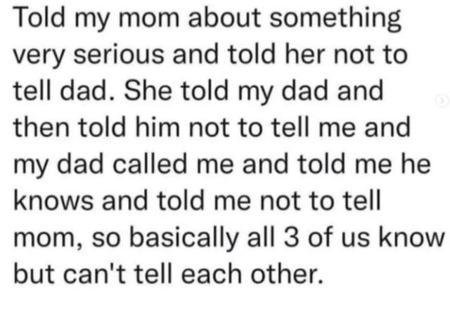 Told my mom about something very serious and told her not to tell dad. She told my dad and then told him not to tell me and my dad called me and told me he knows and told me not to tell mom, so basically all 3 of us know but can't tell each other.