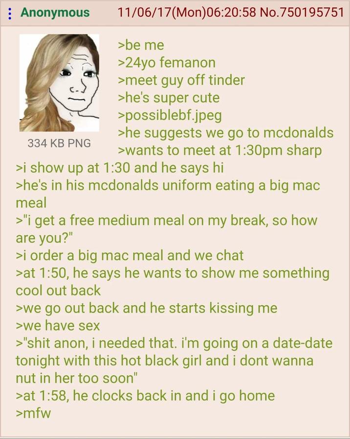 : Anonymous 334 KB PNG 11/06/17(Mon)06:20:58 No.750195751 >be me >24yo femanon >meet guy off tinder >he's super cute >possiblebf.jpeg >he suggests we go to mcdonalds >wants to meet at 1:30pm sharp >i show up at 1:30 and he says hi >he's in his mcdonalds uniform eating a big mac meal >"i get a free medium meal on my break, so how are you?" >i order a big mac meal and we chat >at 1:50, he says he wants to show me something cool out back >we go out back and he starts kissing me >we have sex >"s--- anon, i needed that. I'm going on a date-date tonight with this hot black girl and i dont wanna nut in her too soon" >at 1:58, he clocks back in and i go home >mfw