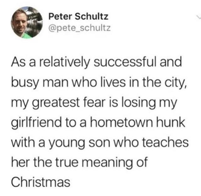 Peter Schultz @pete_schultz As a relatively successful and busy man who lives in the city, my greatest fear is losing my girlfriend to a hometown hunk with a young son who teaches her the true meaning of Christmas
