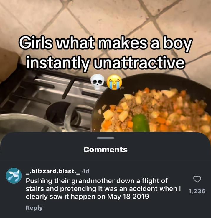 Girls what makes a boy instantly unattractive Comments _.blizzard.blast._ 4d Pushing their grandmother down a flight of stairs and pretending it was an accident when I clearly saw it happen on May 18 2019 Reply 1,236
