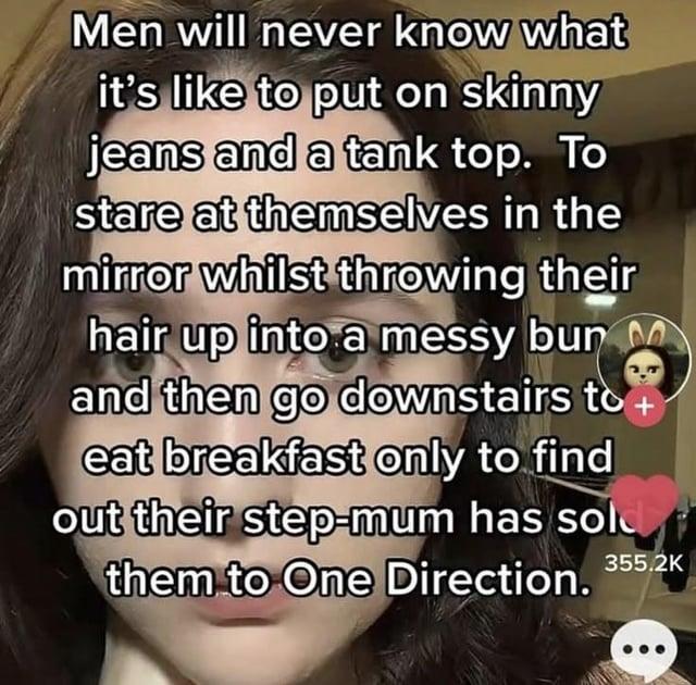 Men will never know what it's like to put on skinny jeans and a tank top. To stare at themselves in the mirror whilst throwing their hair up into a messy bur M and then go downstairs to eat breakfast only to find out their step-mum has sold them to One Direction. 355.2K