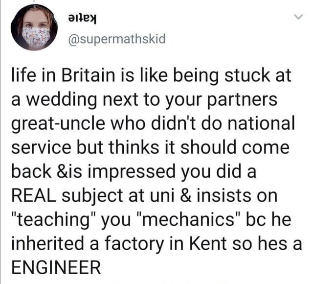 @supermathskid life in Britain is like being stuck at a wedding next to your partners great-uncle who didn't do national service but thinks it should come back &is impressed you did a REAL subject at uni & insists on "teaching" you "mechanics" bc he inherited a factory in Kent so hes a ENGINEER