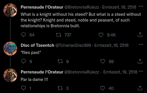 Perrenaude l'Orateur @Bretonnia Rulezz - Erntezeit, 18, 2518 What is a knight without his steed? But what is a steed without the knight? Knight and steed, noble and peasant, of such relationships is Bretonnia built. 64 17737 9.4K Disc of Tzeentch @TcharianDisc999. Erntezeit, 18, 2518 *flies past* 9 179 99 Perrenaude l'Orateur @BretonniaRulezz - Erntezeit, 19, 2518 *** Par la dame !!! 1 17 3 40