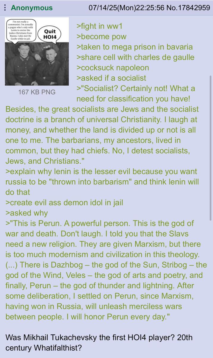 Anonymous I'm not really a communist. I'm actually a pagan who's only with Lenin to excise the Judeo-Christians from Russia. I also met De Gaulle while in jail. Quit HO14 167 KB PNG 07/14/25(Mon)22:25:56 No. 17842959 >fight in ww1 >become pow >taken to mega prison in bavaria >share cell with charles de gaulle >cocksuck napoleon >asked if a socialist >"Socialist? Certainly not! What a need for classification you have! Besides, the great socialists are Jews and the socialist doctrine is a branch of universal Christianity. I laugh at money, and whether the land is divided up or not is all one to me. The barbarians, my ancestors, lived in common, but they had chiefs. No, I detest socialists, Jews, and Christians." >explain why lenin is the lesser evil because you want russia to be "thrown into barbarism" and think lenin will do that >create evil ass demon idol in jail >asked why >"This is Perun. A powerful person. This is the god of war and death. Don't laugh. I told you that the Slavs need a new religion. They are given Marxism, but there is too much modernism and civilization in this theology. (...) There is Dazhbog - the god of the Sun, Stribog – the god of the Wind, Veles – the god of arts and poetry, and finally, Perun – the god of thunder and lightning. After some deliberation, I settled on Perun, since Marxism, having won in Russia, will unleash merciless wars between people. I will honor Perun every day." - Was Mikhail Tukachevsky the first HO14 player? 20th century Whatifalthist?