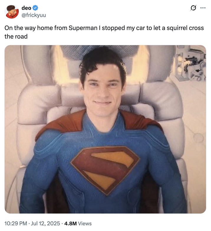 On the way home from Superman I stopped my car to let a squirrel cross the road A "tweet":https://knowyourmeme.com/memes/sites/twitter-x showing "Superman":https://knowyourmeme.com/memes/subcultures/superman, played by David Corenswet in 2025 "_Superman_":https://knowyourmeme.com/memes/subcultures/superman-2025-film film, directed by James Gunn, captioned, "On the way home from _Superman_ I stopped my car to let a squirrel cross the road."