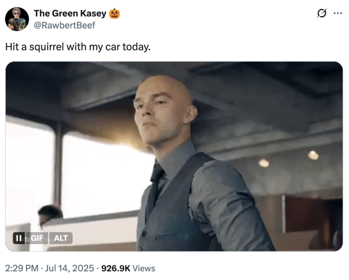 Hit a squirrel with my car today. A "meme":https://knowyourmeme.com/memes/memes showing Lex Luther, played by Nicholas Hoult in the 2025 "_Superman_":https://knowyourmeme.com/memes/subcultures/superman-2025-film film, paired with the caption, "Hit a squirrel with my car today."