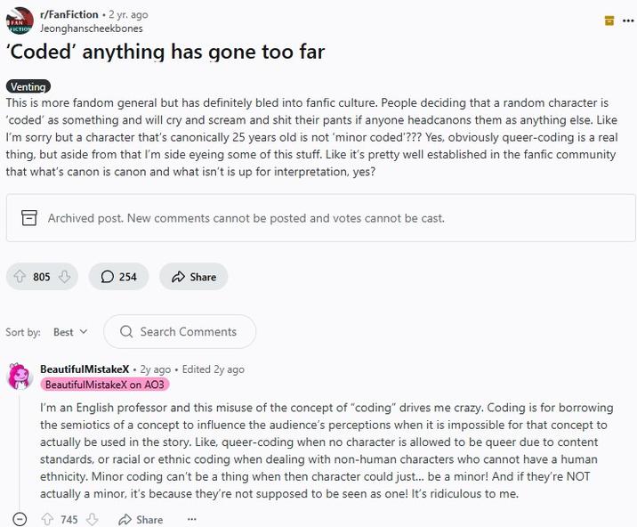 I’m an English professor and this misuse of the concept of “coding” drives me crazy FAN r/FanFiction • 2 yr. ago FICTION Jeonghanscheekbones 'Coded' anything has gone too far Venting קו This is more fandom general but has definitely bled into fanfic culture. People deciding that a random character is 'coded' as something and will cry and scream and s--- their pants if anyone headcanons them as anything else. Like I'm sorry but a character that's canonically 25 years old is not 'minor coded'??? Yes, obviously queer-coding is a real thing, but aside from that I'm side eyeing some of this stuff. Like it's pretty well established in the fanfic community that what's canon is canon and what isn't is up for interpretation, yes? Archived post. New comments cannot be posted and votes cannot be cast. 805 254 Share Sort by: Best Q Search Comments Beautiful MistakeX. 2y ago Edited 2y ago Beautiful MistakeX on AO3 I'm an English professor and this misuse of the concept of "coding" drives me crazy. Coding is for borrowing the semiotics of a concept to influence the audience's perceptions when it is impossible for that concept to actually be used in the story. Like, queer-coding when no character is allowed to be queer due to content standards, or racial or ethnic coding when dealing with non-human characters who cannot have a human ethnicity. Minor coding can't be a thing when then character could just... be a minor! And if they're NOT actually a minor, it's because they're not supposed to be seen as one! It's ridiculous to me. 745 Share
