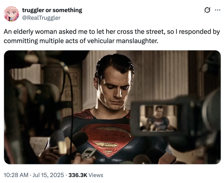 An elderly woman asked me to let her cross the street, so I responded by committing multiple acts of vehicular manslaughter. A "tweet":https://knowyourmeme.com/memes/sites/twitter-x showing "Superman":https://knowyourmeme.com/memes/subcultures/superman, played by David Corenswet in 2025 "_Superman_":https://knowyourmeme.com/memes/subcultures/superman-2025-film film, directed by James Gunn, captioned, "An elderly woman asked me to let her cross the street, so I responded by committing multiple acts of vehicular manslaughter."