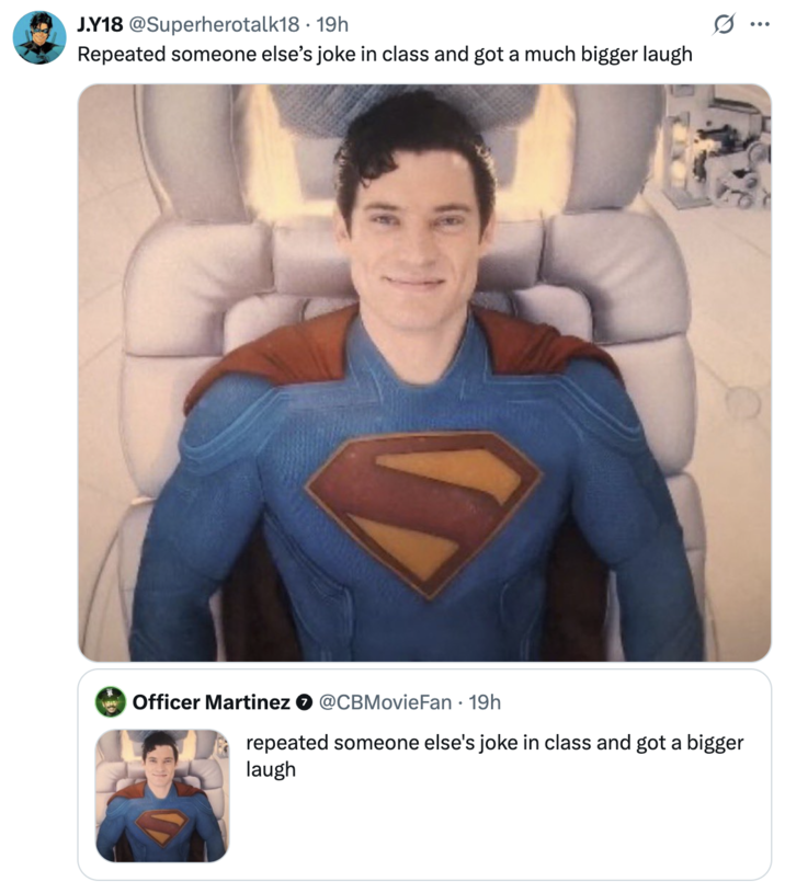 Repeated someone else’s joke in class and got a much bigger laugh A "quote-tweet":https://knowyourmeme.com/memes/quote-retweets-qrts showing "Superman":https://knowyourmeme.com/memes/subcultures/superman, played by David Corenswet in 2025 "_Superman_":https://knowyourmeme.com/memes/subcultures/superman-2025-film film, directed by James Gunn, captioned, "Repeated someone else’s joke in class and got a much bigger laugh."