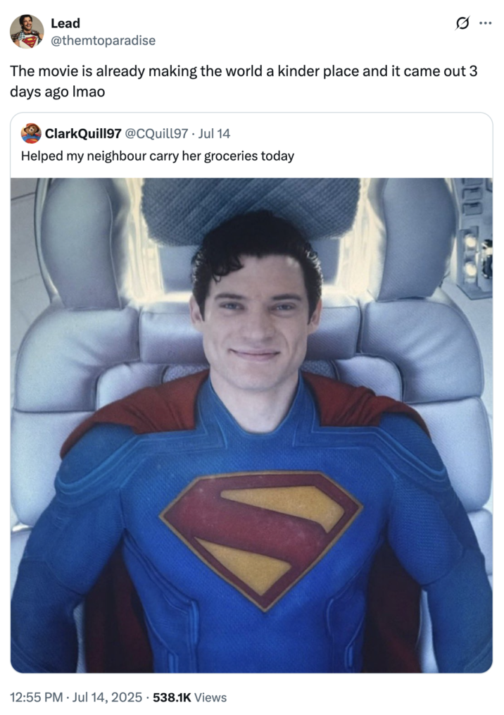 The movie is already making the world a kinder place and it came out 3 days ago lmao A "tweet":https://knowyourmeme.com/memes/sites/twitter-x showing "Superman":https://knowyourmeme.com/memes/subcultures/superman, played by David Corenswet in 2025 "_Superman_":https://knowyourmeme.com/memes/subcultures/superman-2025-film film, directed by James Gunn, captioned, "The movie is already making the world a kinder place and it came out 3 days ago lmao."