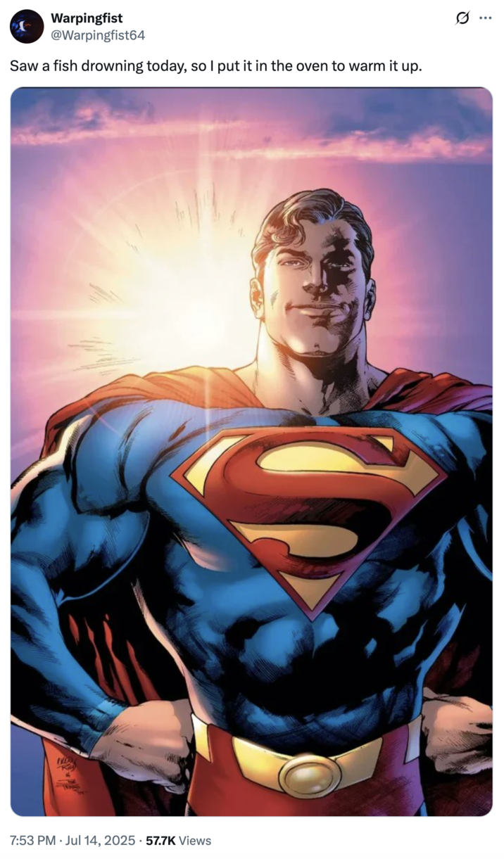 A "tweet":https://knowyourmeme.com/memes/sites/twitter-x showing "Superman":https://knowyourmeme.com/memes/subcultures/superman, played by David Corenswet in 2025 "_Superman_":https://knowyourmeme.com/memes/subcultures/superman-2025-film film, directed by James Gunn, captioned, "Saw a fish drowning today, so I put it in the oven to warm it up."
