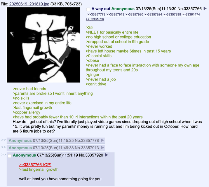 File: 20250619_201819.jpg (33 KB, 705x723) A way out Anonymous 07/13/25(Sun)11:13:30 No.33357766 >>33357778 >>33357913 >>33357920 >>33357924 >>33357938 >>33361474 >>33361626 >35 >NEET for basically entire life >no high school or college education >dropped out of school in 9th grade >never worked >have left house maybe 6times in past 15 years >0 social skills >obese >never had a face to face interaction with someone my own age throughout my teens and 20s >ginger >never had a job >can't drive >never had friends >parents are broke so I won't inherit anything >no skills >never exercised in my entire life >fast fingernail growth >copper allergy >have had probably fewer than 10 irl interactions within the past 20 years How do I get out of this? I've literally just played video games since dropping out of high school when I was 15. It was pretty fun but my parents' money is running out and I'm being kicked out in October. How hard are 6 figure jobs to get? >> Anonymous 07/13/25(Sun)11:15:25 No.33357778 >> Anonymous 07/13/25(Sun)11:49:38 No.33357913 >> Anonymous 07/13/25(Sun)11:51:19 No.33357920 >>33357766 (OP). >fast fingernail growth well at least you have something going for you