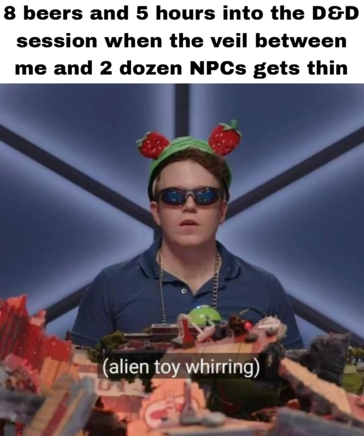 8 beers and 5 hours into the D&D session when the veil between me and 2 dozen NPCs gets thin (alien toy whirring)