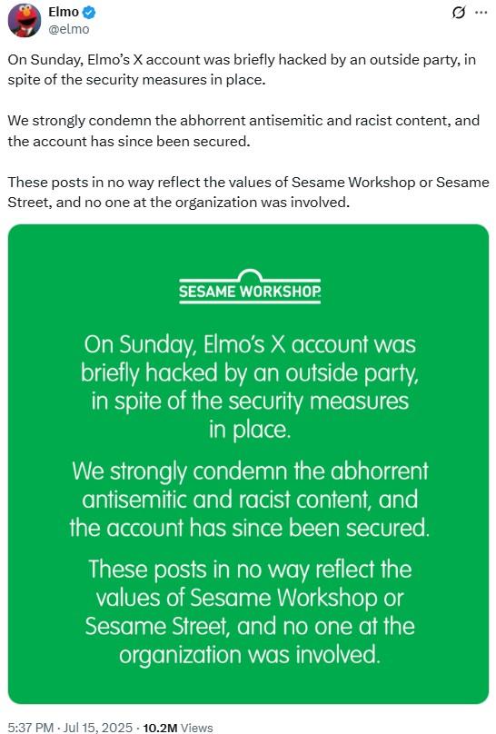 Elmo @elmo 0 On Sunday, Elmo's X account was briefly hacked by an outside party, in spite of the security measures in place. We strongly condemn the abhorrent antisemitic and racist content, and the account has since been secured. These posts in no way reflect the values of Sesame Workshop or Sesame Street, and no one at the organization was involved. SESAME WORKSHOP. On Sunday, Elmo's X account was briefly hacked by an outside party, in spite of the security measures in place. We strongly condemn the abhorrent antisemitic and racist content, and the account has since been secured. These posts in no way reflect the values of Sesame Workshop or Sesame Street, and no one at the organization was involved. . 5:37 PM - Jul 15, 2025 10.2M Views